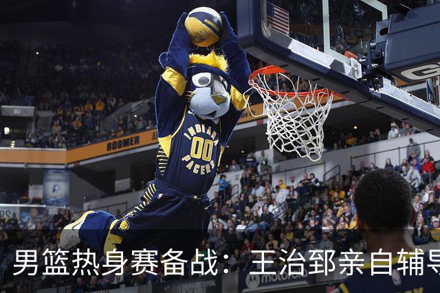 男篮热身赛备战：王治郅亲自辅导，杨瀚森缺席，澳大利亚对手实力薄弱！